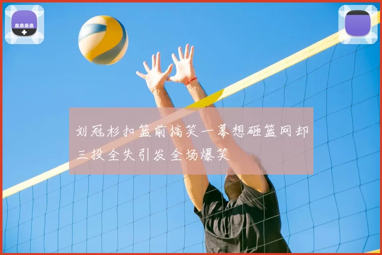刘冠杉扣篮前搞笑一幕想砸篮网却三投全失引发全场爆笑