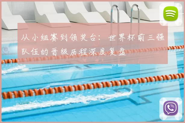 从小组赛到领奖台:世界杯前三强队伍的晋级历程深度复盘