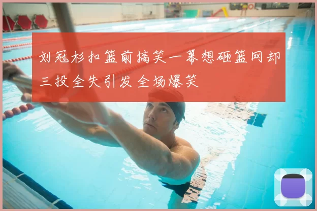 刘冠杉扣篮前搞笑一幕想砸篮网却三投全失引发全场爆笑