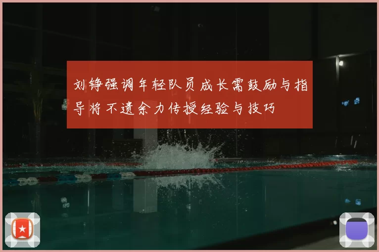 刘铮强调年轻队员成长需鼓励与指导将不遗余力传授经验与技巧