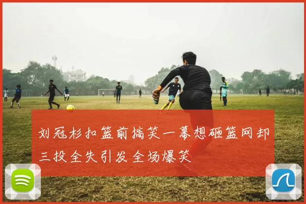 刘冠杉扣篮前搞笑一幕想砸篮网却三投全失引发全场爆笑