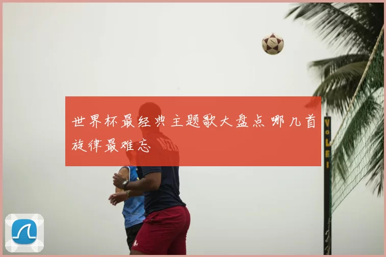 世界杯最经典主题歌大盘点 哪几首旋律最难忘
