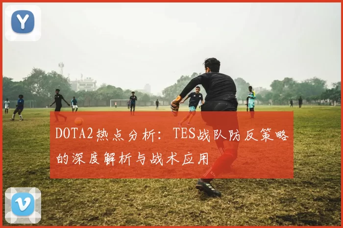 DOTA2热点分析：TES战队防反策略的深度解析与战术应用