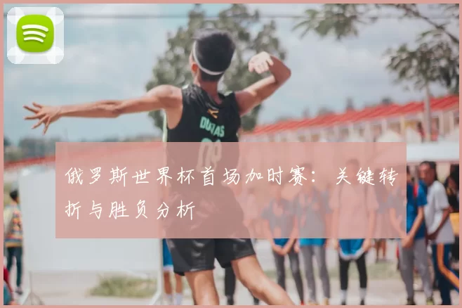 俄罗斯世界杯首场加时赛：关键转折与胜负分析