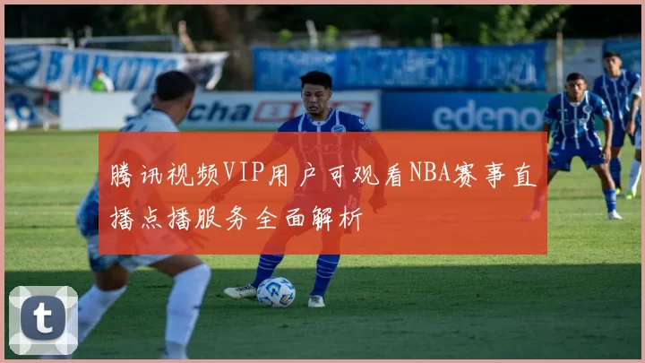 腾讯视频VIP用户可观看NBA赛事直播点播服务全面解析