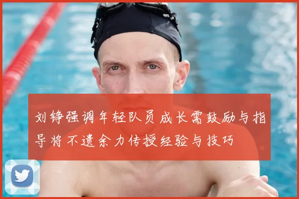 刘铮强调年轻队员成长需鼓励与指导将不遗余力传授经验与技巧