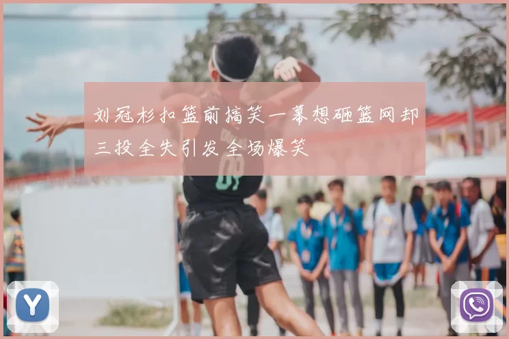 刘冠杉扣篮前搞笑一幕想砸篮网却三投全失引发全场爆笑