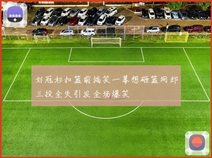 刘冠杉扣篮前搞笑一幕想砸篮网却三投全失引发全场爆笑