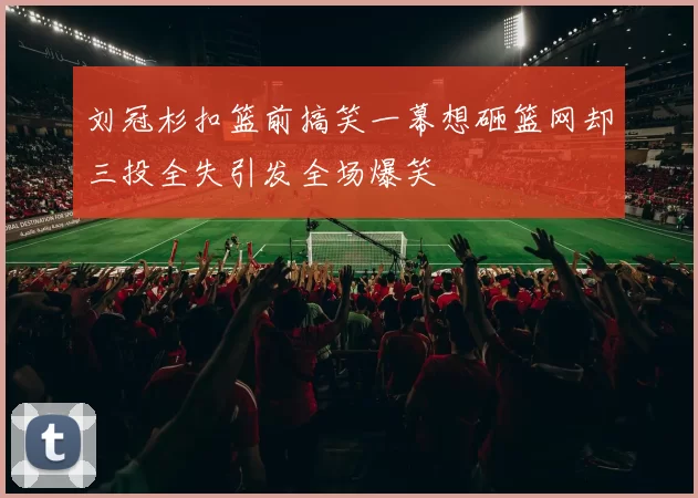 刘冠杉扣篮前搞笑一幕想砸篮网却三投全失引发全场爆笑