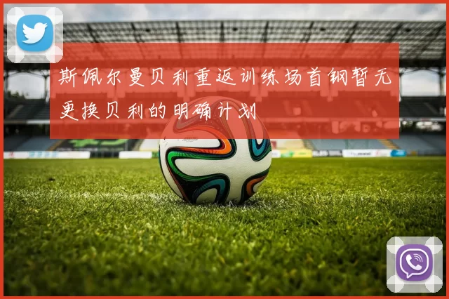 斯佩尔曼贝利重返训练场首钢暂无更换贝利的明确计划