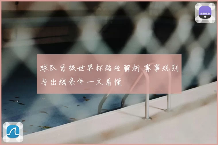 球队晋级世界杯路径解析 赛事规则与出线条件一文看懂