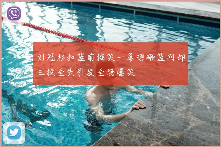 刘冠杉扣篮前搞笑一幕想砸篮网却三投全失引发全场爆笑