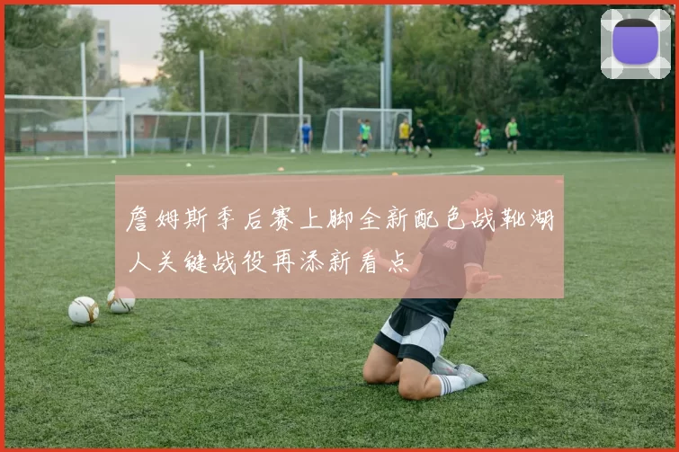 詹姆斯季后赛上脚全新配色战靴湖人关键战役再添新看点