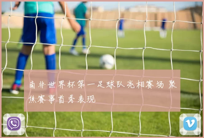 南非世界杯第一足球队亮相赛场 聚焦赛事首秀表现