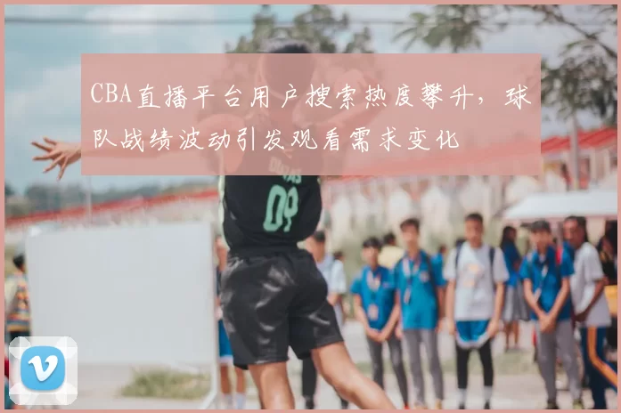 CBA直播平台用户搜索热度攀升,球队战绩波动引发观看需求变化
