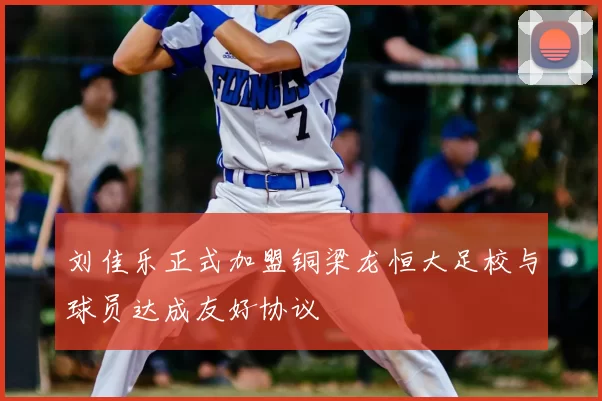 刘佳乐正式加盟铜梁龙恒大足校与球员达成友好协议