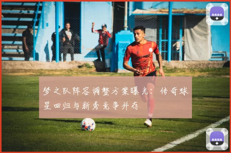 梦之队阵容调整方案曝光:传奇球星回归与新秀竞争并存