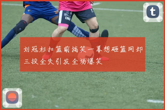 刘冠杉扣篮前搞笑一幕想砸篮网却三投全失引发全场爆笑