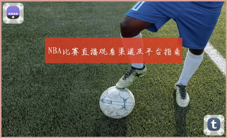 NBA比赛直播观看渠道及平台指南