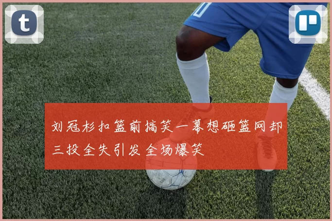 刘冠杉扣篮前搞笑一幕想砸篮网却三投全失引发全场爆笑