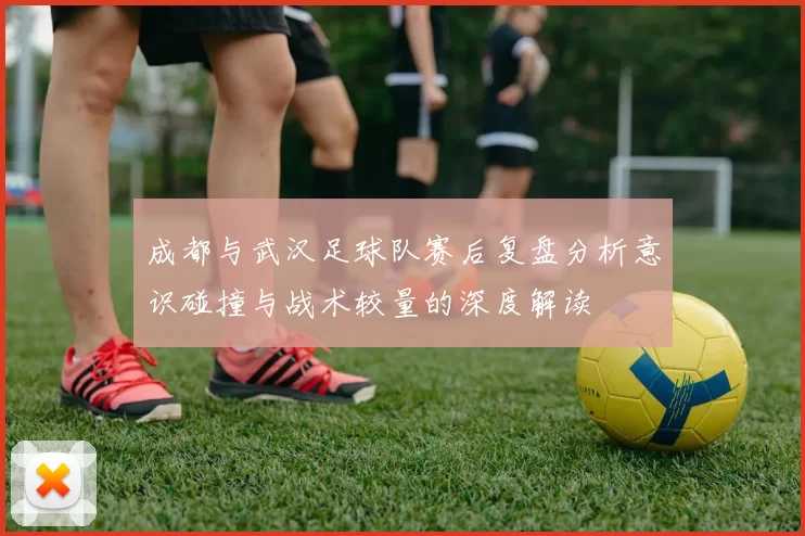 成都与武汉足球队赛后复盘分析意识碰撞与战术较量的深度解读