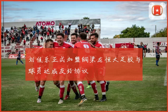 刘佳乐正式加盟铜梁龙恒大足校与球员达成友好协议