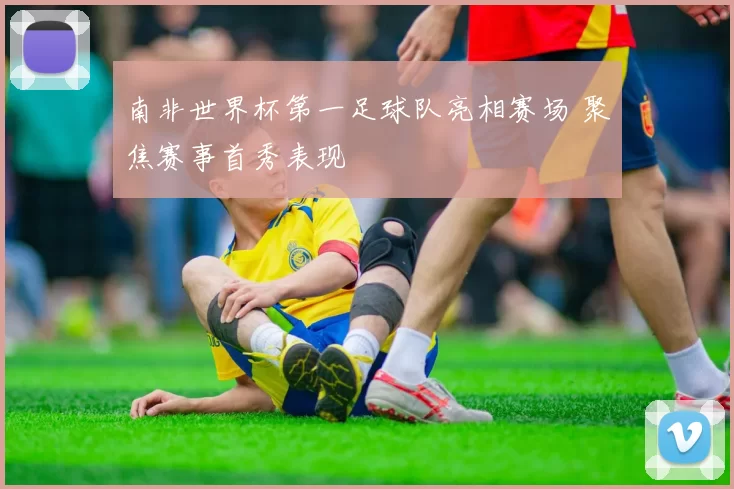 南非世界杯第一足球队亮相赛场 聚焦赛事首秀表现
