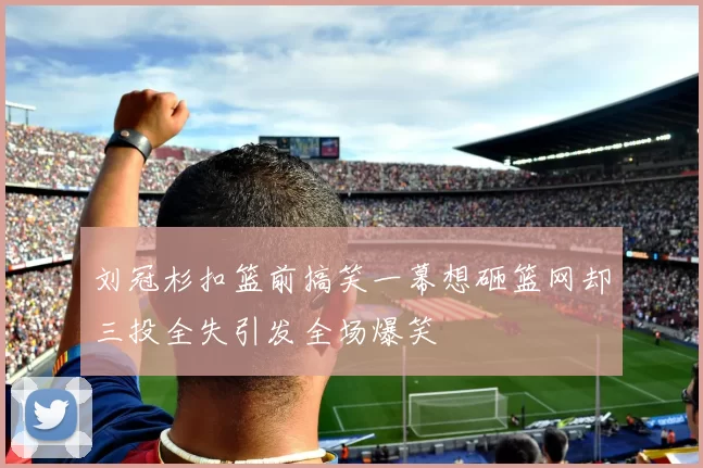 刘冠杉扣篮前搞笑一幕想砸篮网却三投全失引发全场爆笑