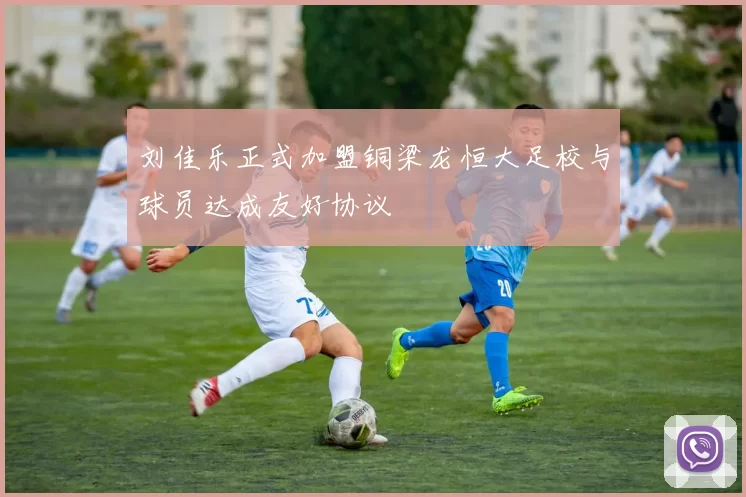 刘佳乐正式加盟铜梁龙恒大足校与球员达成友好协议