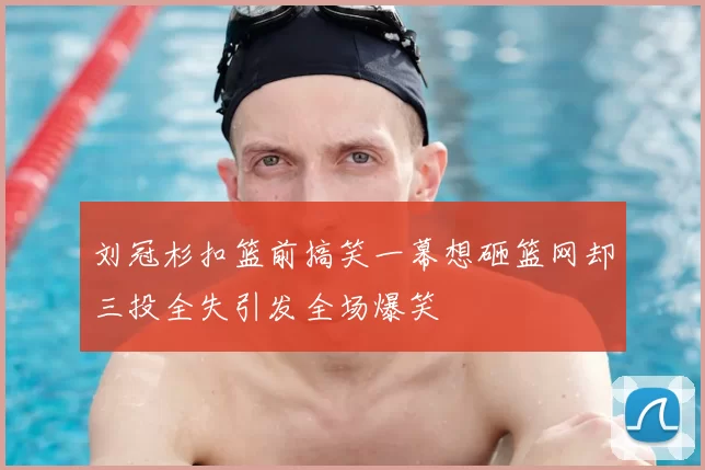刘冠杉扣篮前搞笑一幕想砸篮网却三投全失引发全场爆笑