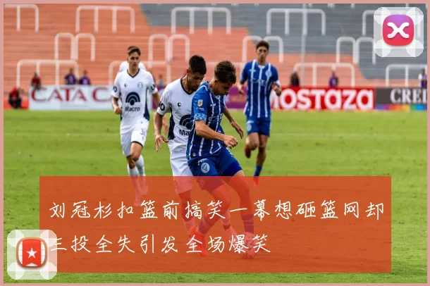 刘冠杉扣篮前搞笑一幕想砸篮网却三投全失引发全场爆笑