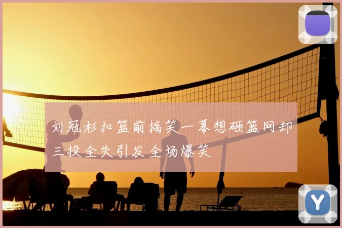 刘冠杉扣篮前搞笑一幕想砸篮网却三投全失引发全场爆笑