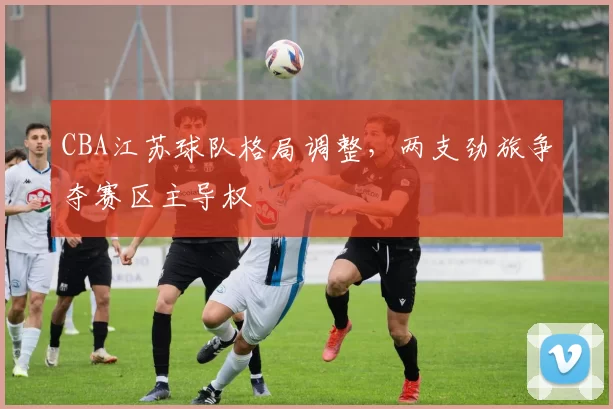 CBA江苏球队格局调整，两支劲旅争夺赛区主导权