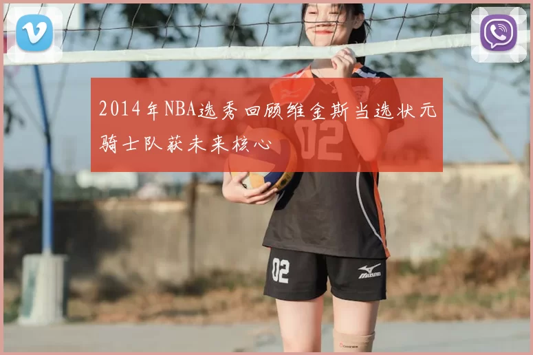 2014年NBA选秀回顾维金斯当选状元骑士队获未来核心