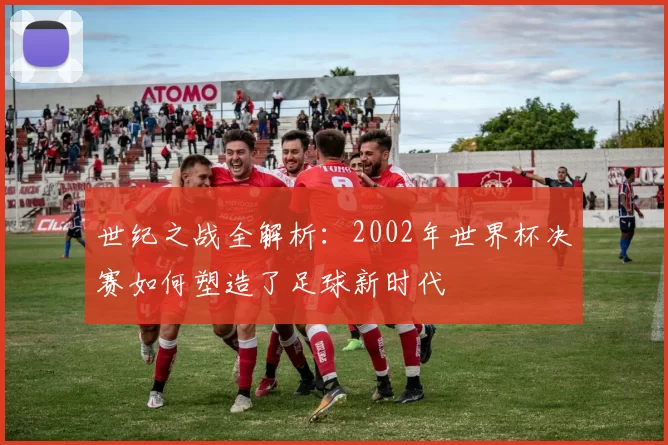 世纪之战全解析:2002年世界杯决赛如何塑造了足球新时代