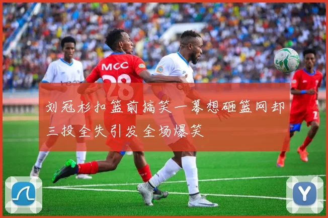 刘冠杉扣篮前搞笑一幕想砸篮网却三投全失引发全场爆笑