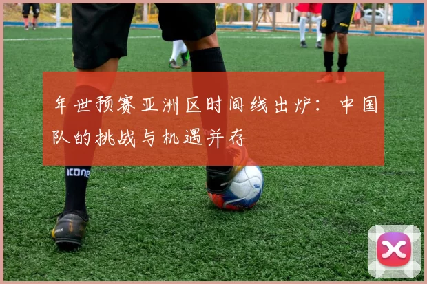 年世预赛亚洲区时间线出炉：中国队的挑战与机遇并存