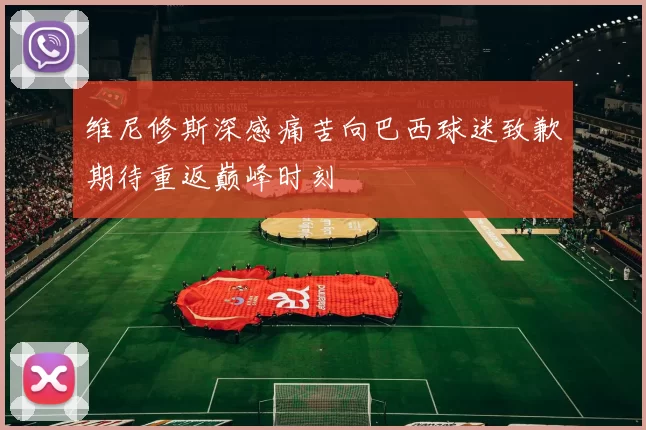 维尼修斯深感痛苦向巴西球迷致歉期待重返巅峰时刻